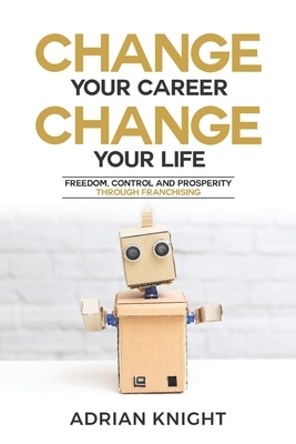 Change Your Career, Change Your Life: Freedom, Control And Prosperity Through Franchising by Adrian Knight