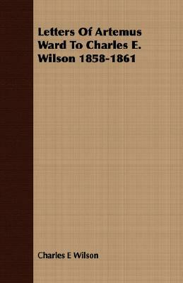Letters of Artemus Ward to Charles E. Wilson 1858-1861 by Charles E. Wilson