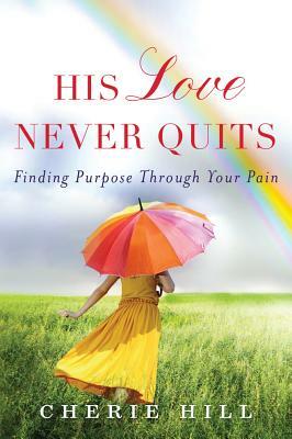 His Love Never Quits: Finding Purpose Through Your Pain by Cherie Hill