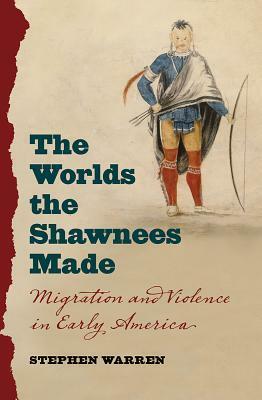 The Worlds the Shawnees Made: Migration and Violence in Early America by Stephen Warren