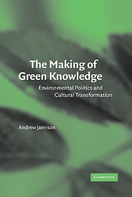 The Making of Green Knowledge: Environmental Politics and Cultural Transformation by Andrew Jamison, Jamison Andrew