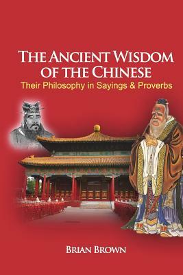 The Ancient Wisdom of the Chinese: Their Philosophy in Sayings and Proverbs by Brian Brown