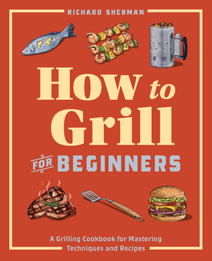 How to Grill for Beginners: A Grilling Cookbook for Mastering Techniques and Recipes by Richard Sherman