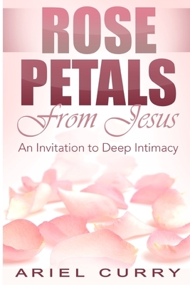 Rose Petals From Jesus: An Invitation to Deep Intimacy by Ariel Curry