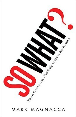 So What?: How to Communicate What Really Matters to Your Audience by Mark Magnacca