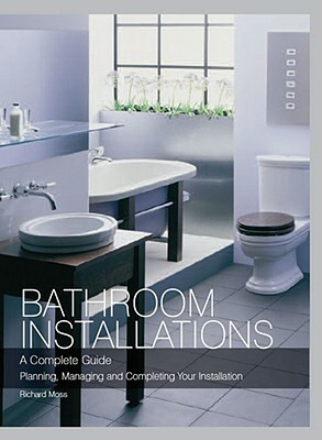 Bathroom Installations: A Complete Guide: Planning, Managing and Completing Your Installation by Richard Moss