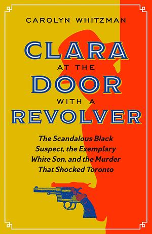 Clara at the Door with a Revolver: The Scandalous Black Suspect, the Exemplary White Son, and the Murder That Shocked Toronto by Carolyn Whitzman