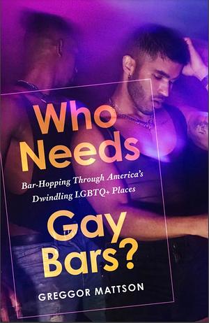 Who Needs Gay Bars?: Bar-Hopping Through America's Endangered LGBTQ+ Places by Greggor Mattson