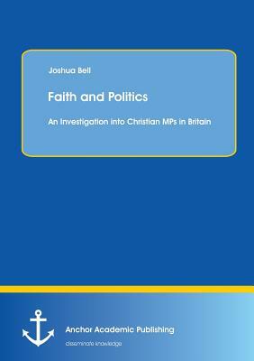 Faith and Politics: An Investigation Into Christian Mps in Britain by Joshua Bell