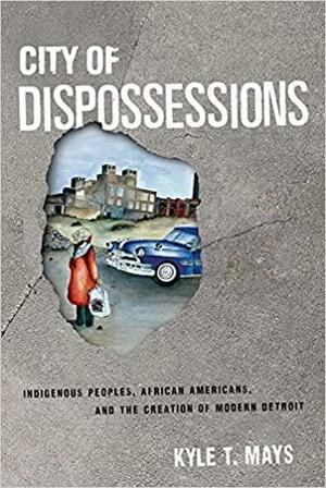 City of Dispossessions: Indigenous Peoples, African Americans, and the Creation of Modern Detroit by Kyle T Mays