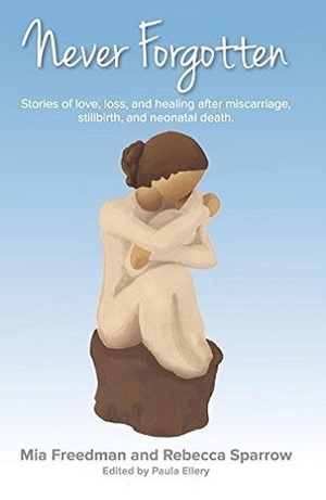 Never Forgotten: Stories of Love. Loss, and Healing After Misscarriage, Stillbirth, and Neonatal Death. by Rebecca Sparrow, Paula Ellery, Netra Chetty, Mia Freedman