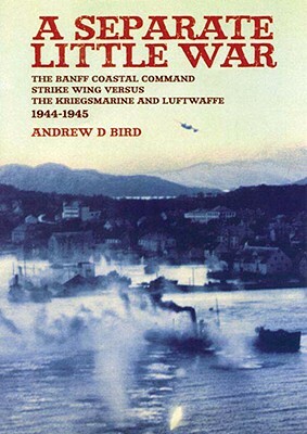 Separate Little War: The Banff Coastal Command Strike Wing Versus the Kreigsmarine and Luftwaffe 1944 - 1945 by Andrew Bird
