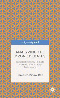 Analyzing the Drone Debates: Targeted Killing, Remote Warfare, and Military Technology by James Deshaw Rae