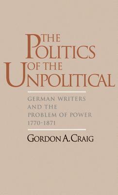 The Politics of the Unpolitical: German Writers and the Problem of Power, 1770-1871 by Gordon A. Craig