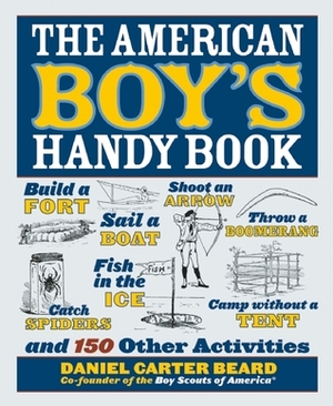 The American Boy's Handy Book: Build a Fort, Sail a Boat, Shoot an Arrow, Throw a Boomerang, Catch Spiders, Fish in the Ice, Camp W by Daniel Carter Beard