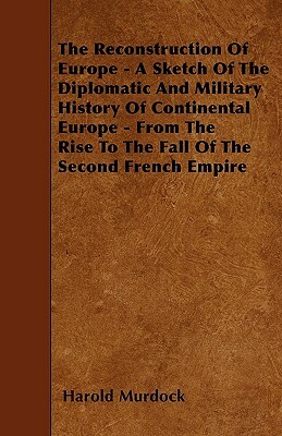 The Reconstruction Of Europe - A Sketch Of The Diplomatic And Military History Of Continental Europe - From The Rise To The Fall Of The Second French by Harold Murdock