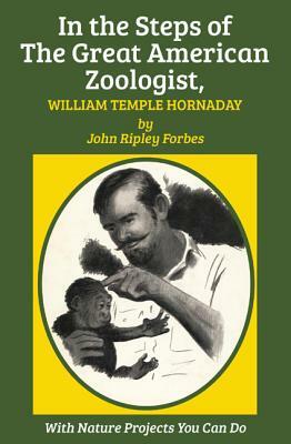 In the Steps of the Great American Zoologist, William Temple Hornaday by John Ripley Forbes