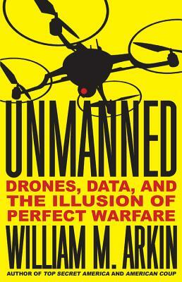 Unmanned: Drones, Data, and the Illusion of Perfect Warfare by William M. Arkin