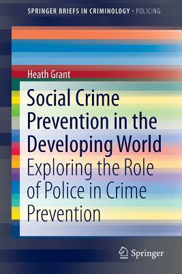 Social Crime Prevention in the Developing World: Exploring the Role of Police in Crime Prevention by Heath Grant