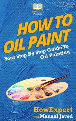 How To Oil Paint: Your Step-By-Step Guide To Oil Painting by Howexpert Press, Manaal Javed