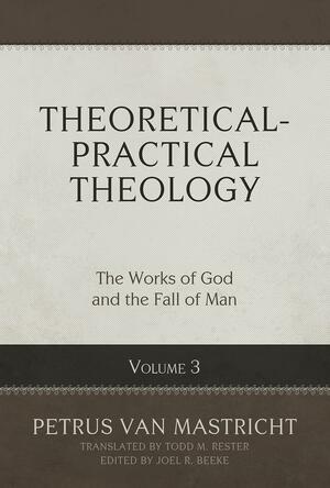 Theoretical-Practical Theology, Volume 3: The Works of God and the Fall of Man by Joel R. Beeke, Petrus Van Mastricht, Michael T. Spangler