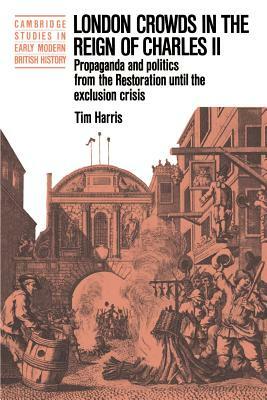 London Crowds in the Reign of Charles II: Propaganda and Politics from the Restoration Until the Exclusion Crisis by Tim Harris