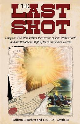 The Last Shot: Essays on Civil War Politics, the Demise of John Wilkes Booth, and the Republican Myth of the Assassinated Lincoln by J. E. Smith, William L. Richter