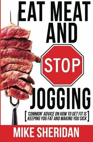 Eat Meat and Stop Jogging: 'Common' Advice on How to Get Fit Is Keeping You Fat and Making You Sick by Mike Sheridan