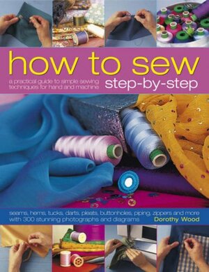 How to Sew Step-by-Step: Sewing techniques made simple for hand and machine, with 350 colour photographs and diagrams by Dorothy Wood