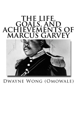 The Life, Goals, and Achievements of Marcus Garvey by Dwayne Wong (Omowale)