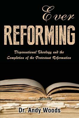 Ever Reforming: Dispensational Theology and the Completion of the Protestant Reformation by Andy Woods