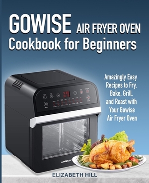 Gowise Air Fryer Oven Cookbook for Beginners: Amazingly Easy Recipes to Fry, Bake, Grill, and Roast with Your Gowise Air Fryer Oven by Elizabeth Hill