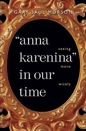 Anna Karenina in Our Time: Seeing More Wisely by Gary Saul Morson