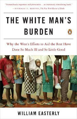 The White Man's Burden: Why the West's Efforts to Aid the Rest Have Done So Much Ill and So Little Good by William Easterly