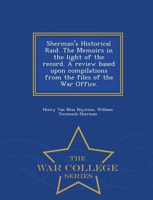 Sherman's Historical Raid. the Memoirs in the Light of the Record. a Review Based Upon Compilations from the Files of the War Office. - War College Se by William Tecumseh Sherman, Henry Van Ness Boynton