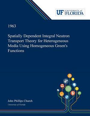 Spatially Dependent Integral Neutron Transport Theory for Heterogeneous Media Using Homogeneous Green's Functions by John Church
