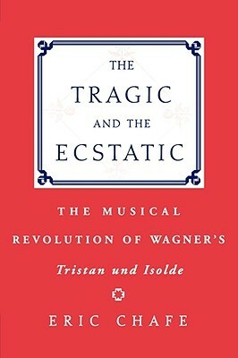 The Tragic and the Ecstatic: The Musical Revolution of Wagner's Tristan and Isolde by Eric Chafe