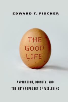 The Good Life: Aspiration, Dignity, and the Anthropology of Wellbeing by Edward F. Fischer