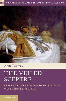 The Veiled Sceptre: Reserve Powers of Heads of State in Westminster Systems by Anne Twomey