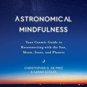 Astronomical Mindfulness: Your Cosmic Guide to Reconnecting with the Sun, Moon, Stars, and Planets by Christopher G. De Pree, Sarah Scoles