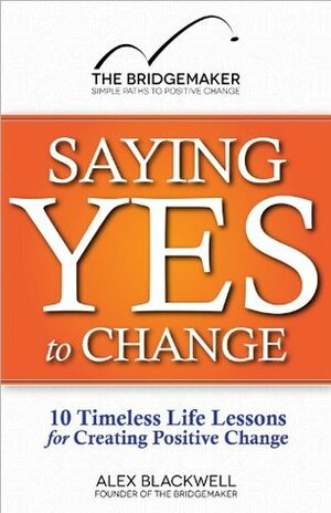 Saying Yes to Change: 10 Timeless Life Lessons for Creating Positive Change by Alex Blackwell