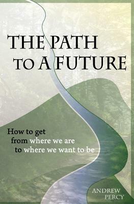 The Path to A Future: How to get from where we are to where we want to be. by Andrew Percy