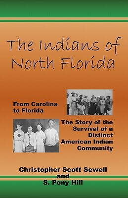 The Indians of North Florida: From Carolina to Florida, The Story of the Survival of a Distinct American Indian Community by Christopher Scott Sewell, S. Pony Hill