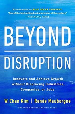Beyond Disruption: Innovate and Achieve Growth without Displacing Industries, Companies, or Jobs by Renée A. Mauborgne, W. Chan Kim, W. Chan Kim