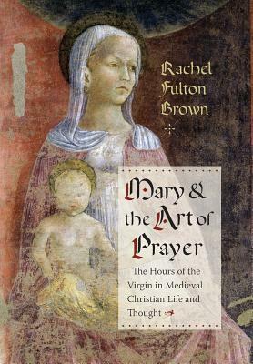 Mary and the Art of Prayer: The Hours of the Virgin in Medieval Christian Life and Thought by Rachel Fulton Brown