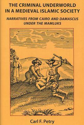 The Criminal Underworld in a Medieval Islamic Society: Narratives from Cairo and Damascus Under the Mamluks by Carl F. Petry