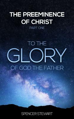 The Preeminence of Christ: Part One, To the Glory of God the Father by Spencer Stewart