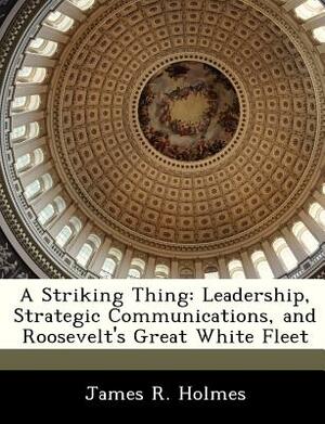 A Striking Thing: Leadership, Strategic Communications, and Roosevelt's Great White Fleet by James R. Holmes