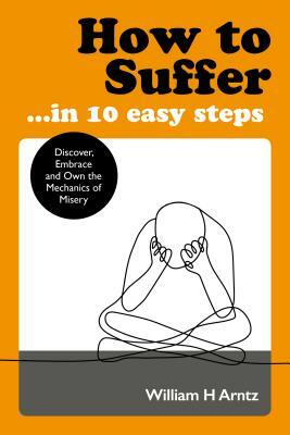 How to Suffer ... in 10 Easy Steps: Discover, Embrace and Own the Mechanics of Misery by William Arntz