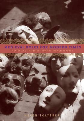 Medieval Roles for Modern Times: Theater and the Battle for the French Republic by Helen Solterer